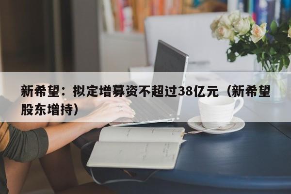 新希望：拟定增募资不超过38亿元（新希望股东增持）