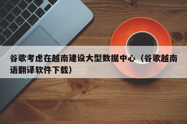 谷歌考虑在越南建设大型数据中心（谷歌越南语翻译软件下载）