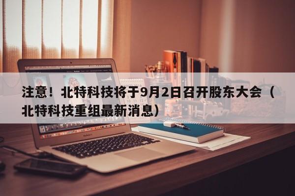 注意！北特科技将于9月2日召开股东大会（北特科技重组最新消息）