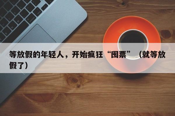 等放假的年轻人，开始疯狂“囤票”（就等放假了）