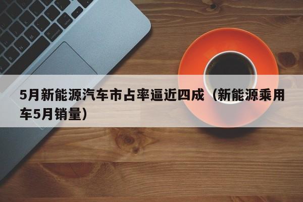 5月新能源汽车市占率逼近四成（新能源乘用车5月销量）