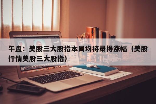 午盘：美股三大股指本周均将录得涨幅（美股行情美股三大股指）