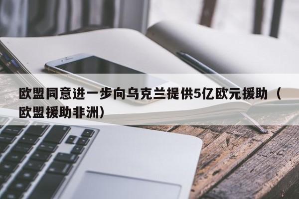 欧盟同意进一步向乌克兰提供5亿欧元援助（欧盟援助非洲）