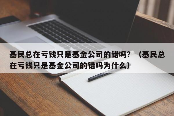 基民总在亏钱只是基金公司的错吗？（基民总在亏钱只是基金公司的错吗为什么）