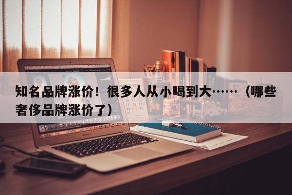 知名品牌涨价！很多人从小喝到大……（哪些奢侈品牌涨价了）