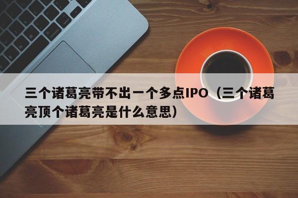 三个诸葛亮带不出一个多点IPO（三个诸葛亮顶个诸葛亮是什么意思）