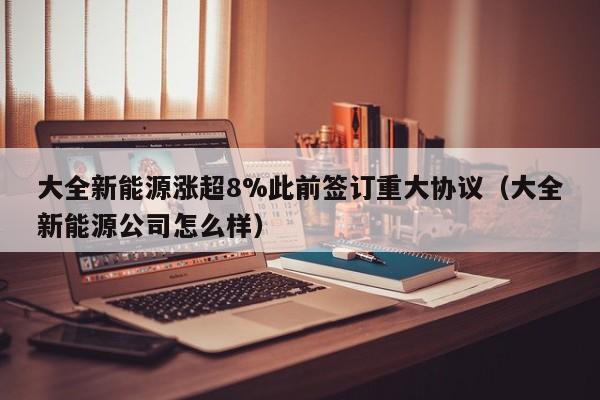 大全新能源涨超8%此前签订重大协议（大全新能源公司怎么样）