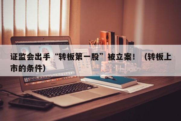 证监会出手“转板第一股”被立案！（转板上市的条件）