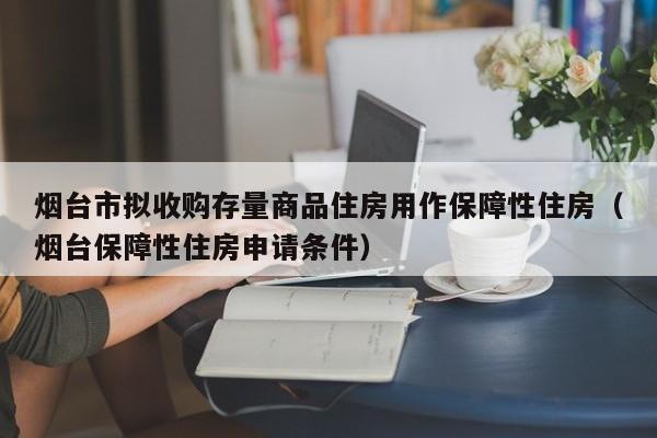烟台市拟收购存量商品住房用作保障性住房（烟台保障性住房申请条件）