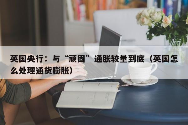 英国央行：与“顽固”通胀较量到底（英国怎么处理通货膨胀）