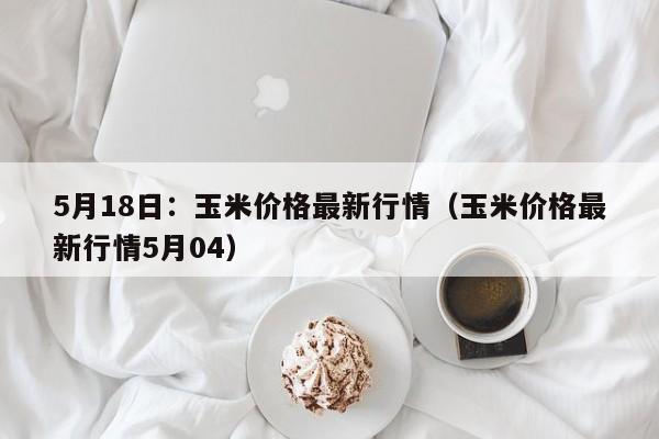 5月18日：玉米价格最新行情（玉米价格最新行情5月04）