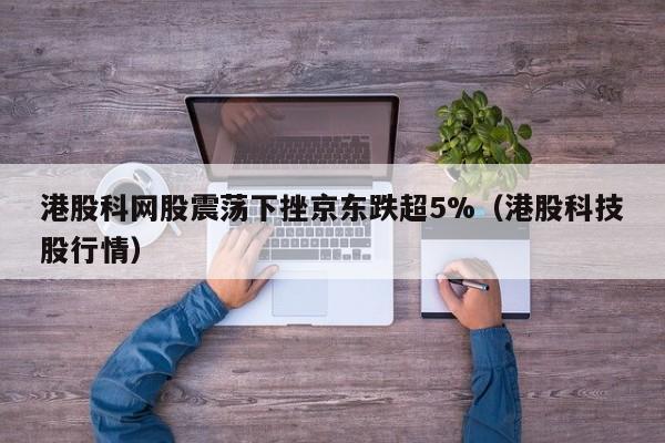 港股科网股震荡下挫京东跌超5%（港股科技股行情）