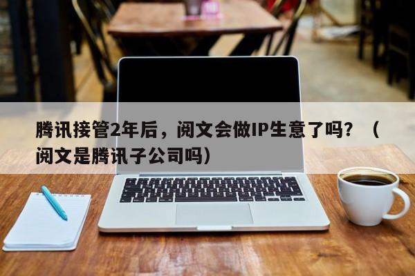 腾讯接管2年后，阅文会做IP生意了吗？（阅文是腾讯子公司吗）