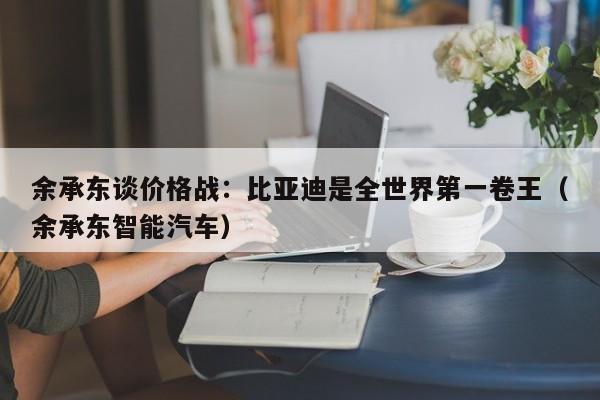 余承东谈价格战：比亚迪是全世界第一卷王（余承东智能汽车）