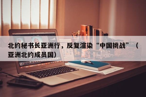 北约秘书长亚洲行，反复渲染“中国挑战”（亚洲北约成员国）