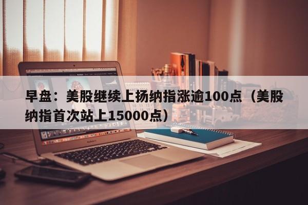 早盘：美股继续上扬纳指涨逾100点（美股纳指首次站上15000点）