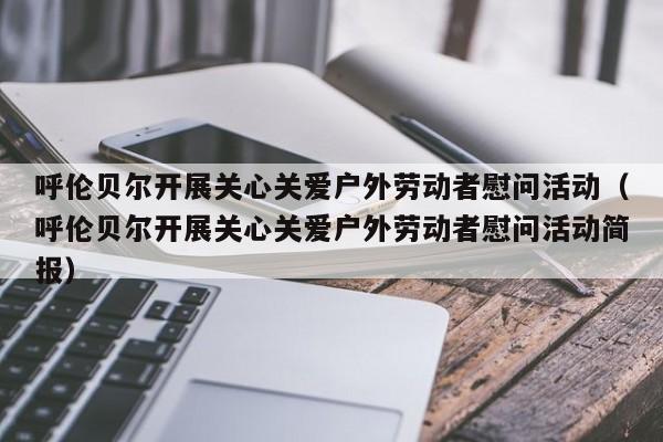 呼伦贝尔开展关心关爱户外劳动者慰问活动（呼伦贝尔开展关心关爱户外劳动者慰问活动简报）