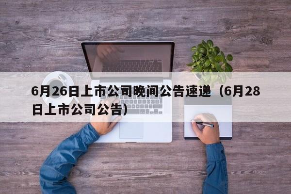 6月26日上市公司晚间公告速递（6月28日上市公司公告）
