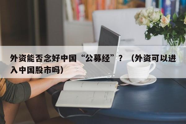 外资能否念好中国“公募经”？（外资可以进入中国股市吗）