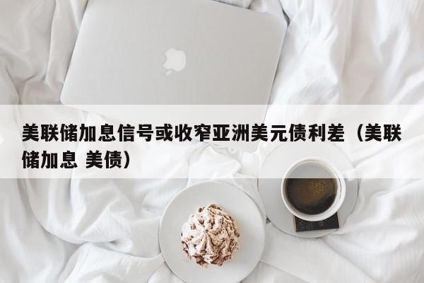 美联储加息信号或收窄亚洲美元债利差（美联储加息 美债）