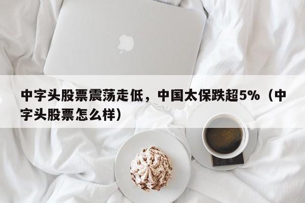 中字头股票震荡走低，中国太保跌超5%（中字头股票怎么样）