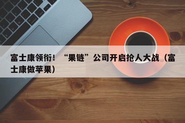 富士康领衔！“果链”公司开启抢人大战（富士康做苹果）