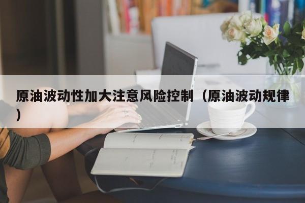原油波动性加大注意风险控制（原油波动规律）