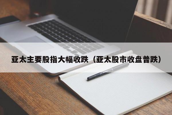 亚太主要股指大幅收跌（亚太股市收盘普跌）