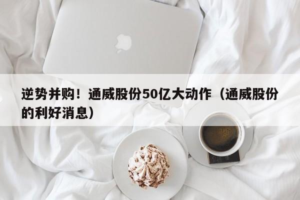 逆势并购！通威股份50亿大动作（通威股份的利好消息）