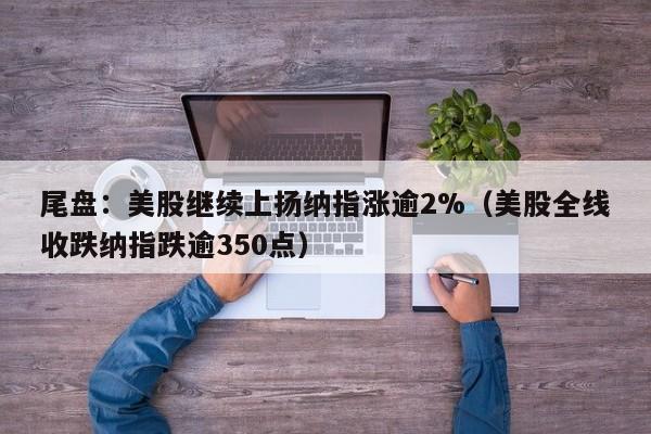 尾盘：美股继续上扬纳指涨逾2%（美股全线收跌纳指跌逾350点）
