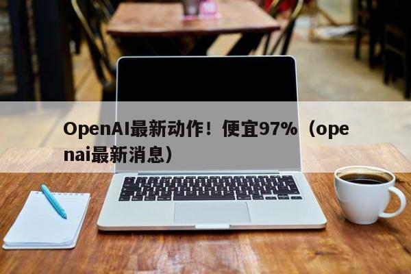 OpenAI最新动作！便宜97%（openai最新消息）