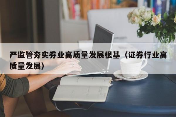 严监管夯实券业高质量发展根基（证券行业高质量发展）