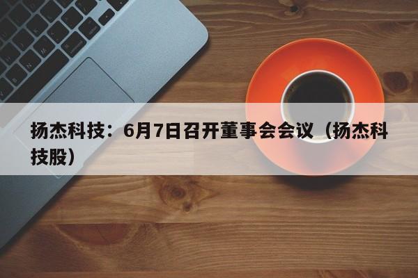 扬杰科技：6月7日召开董事会会议（扬杰科技股）