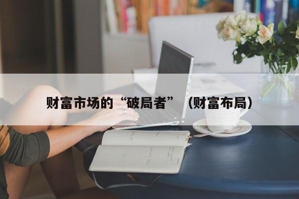 财富市场的“破局者”（财富布局）