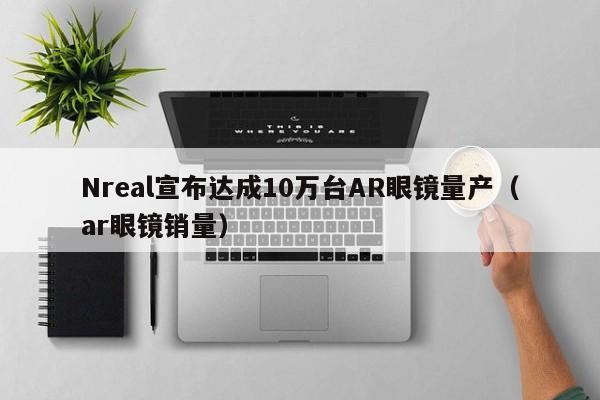 Nreal宣布达成10万台AR眼镜量产（ar眼镜销量）