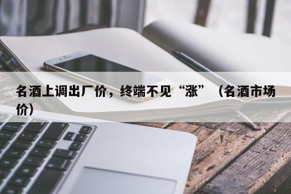 名酒上调出厂价，终端不见“涨”（名酒市场价）