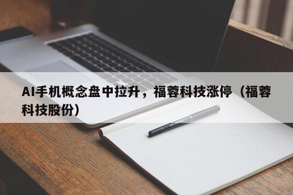 AI手机概念盘中拉升，福蓉科技涨停（福蓉科技股份）