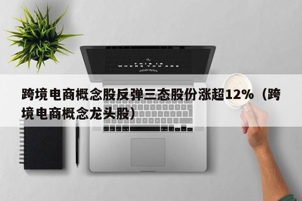 跨境电商概念股反弹三态股份涨超12%（跨境电商概念龙头股）