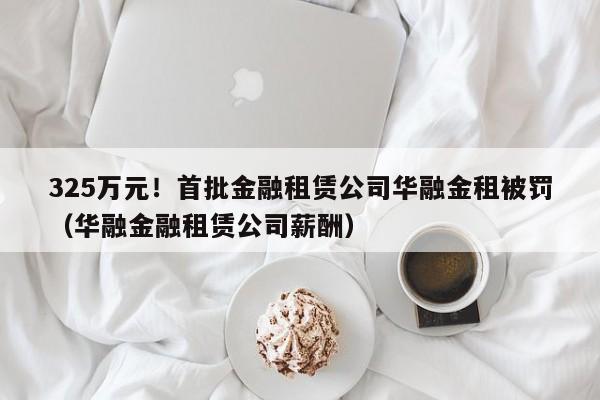 325万元！首批金融租赁公司华融金租被罚（华融金融租赁公司薪酬）
