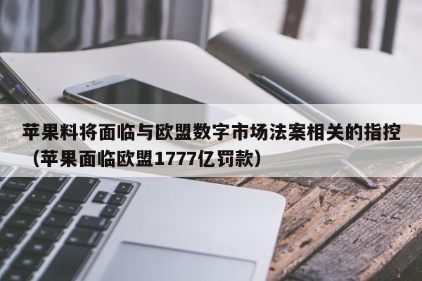 苹果料将面临与欧盟数字市场法案相关的指控（苹果面临欧盟1777亿罚款）
