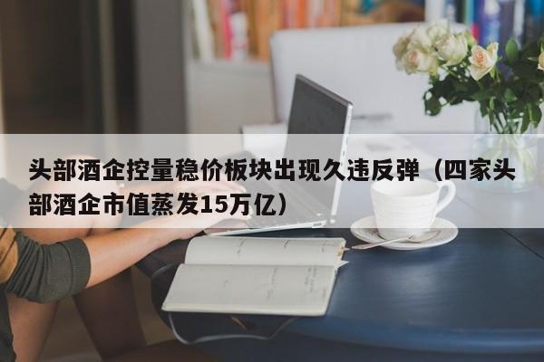 头部酒企控量稳价板块出现久违反弹（四家头部酒企市值蒸发15万亿）