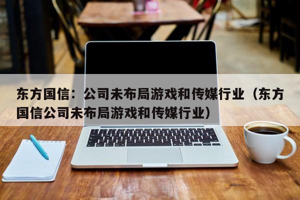 东方国信：公司未布局游戏和传媒行业（东方国信公司未布局游戏和传媒行业）