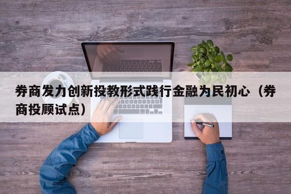 券商发力创新投教形式践行金融为民初心（券商投顾试点）