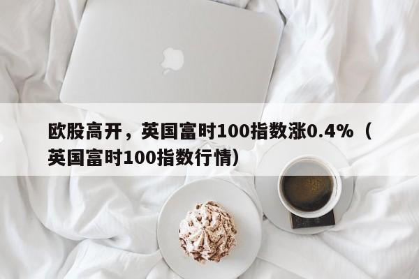 欧股高开，英国富时100指数涨0.4%（英国富时100指数行情）