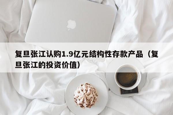 复旦张江认购1.9亿元结构性存款产品（复旦张江的投资价值）