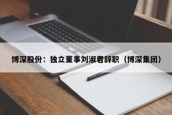 博深股份：独立董事刘淑君辞职（博深集团）