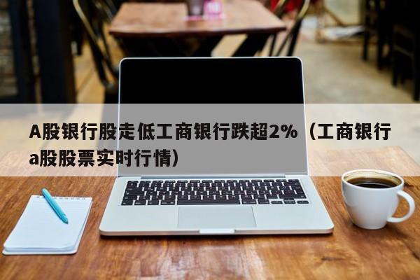 A股银行股走低工商银行跌超2%（工商银行a股股票实时行情）