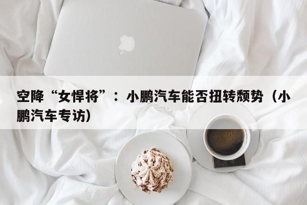 空降“女悍将”：小鹏汽车能否扭转颓势（小鹏汽车专访）