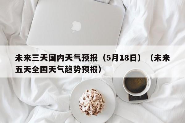 未来三天国内天气预报（5月18日）（未来五天全国天气趋势预报）