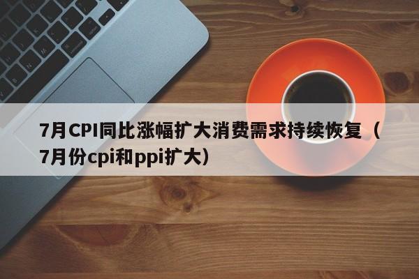 7月CPI同比涨幅扩大消费需求持续恢复（7月份cpi和ppi扩大）